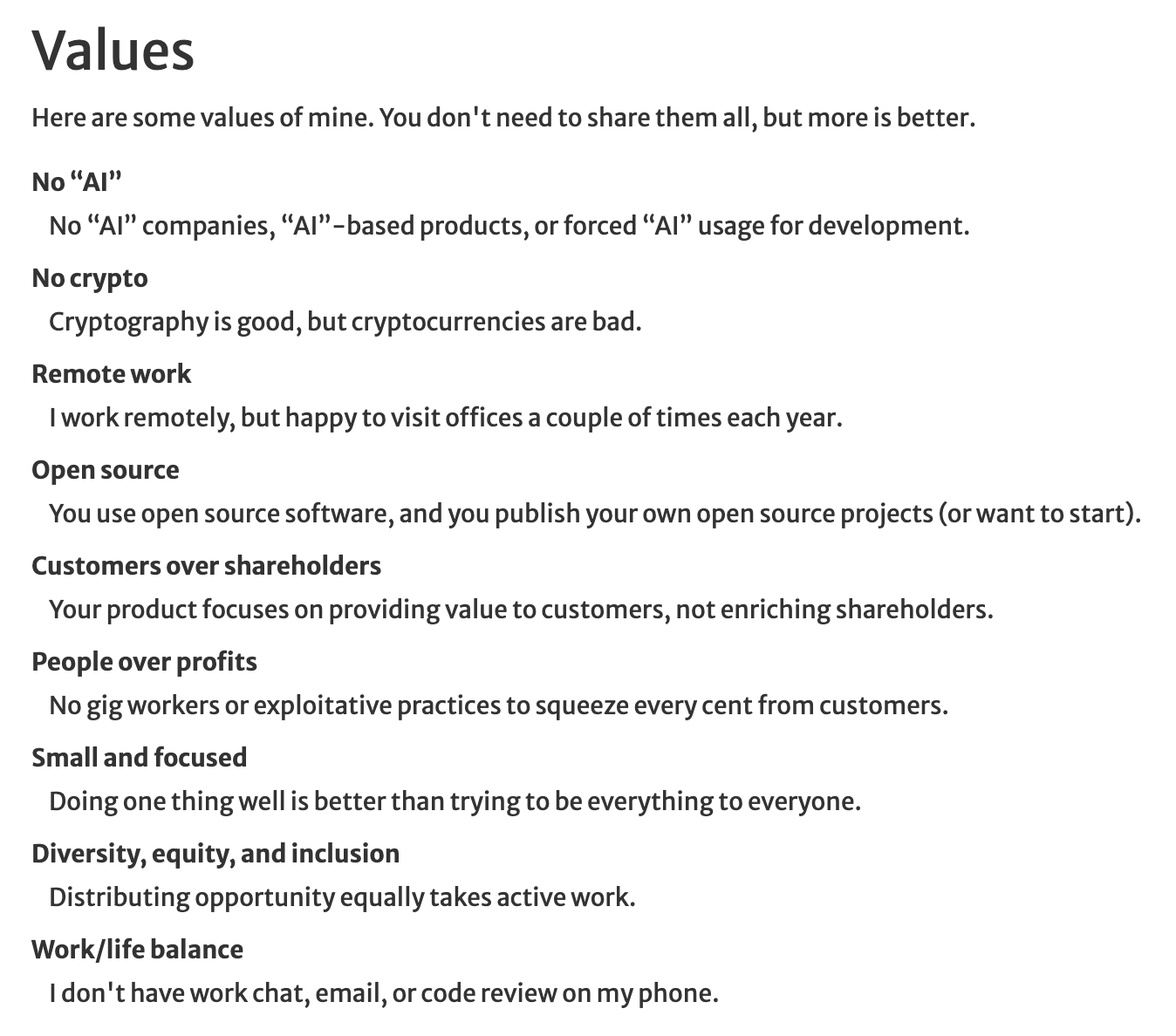 Values Here are some values of mine. You don&rsquo;t need to share them all, but more is better. No “AI” No “AI” companies, “AI”-based products, or forced “AI” usage for development. No crypto Cryptography is good, but cryptocurrencies are bad. Remote work I work remotely, but happy to visit offices a couple of times each year. Open source You use open source software, and you publish your own open source projects (or want to start). Customers over shareholders Your product focuses on providing value to customers, not enriching shareholders. People over profits No gig workers or exploitative practices to squeeze every cent from customers. Small and focused Doing one thing well is better than trying to be everything to everyone.
Diversity, equity, and inclusion Distributing opportunity equally takes active work.
Work/life balance I don&rsquo;t have work chat, email, or code review on my phone. 